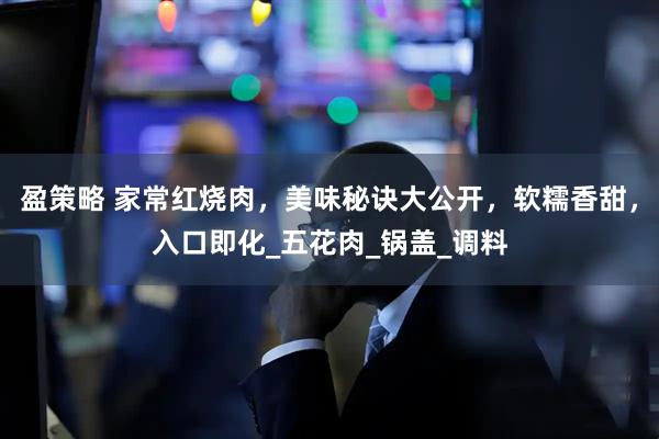 盈策略 家常红烧肉，美味秘诀大公开，软糯香甜，入口即化_五花肉_锅盖_调料