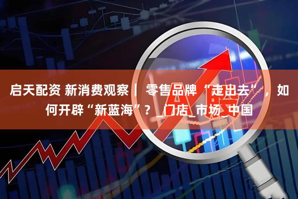 启天配资 新消费观察｜ 零售品牌 “走出去” ，如何开辟“新蓝海”？_门店_市场_中国