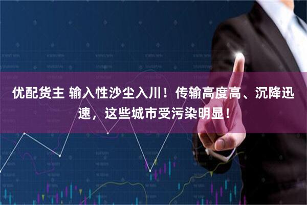 优配货主 输入性沙尘入川！传输高度高、沉降迅速，这些城市受污染明显！