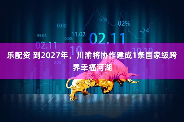 乐配资 到2027年，川渝将协作建成1条国家级跨界幸福河湖