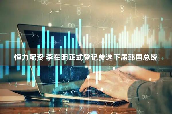 恒力配资 李在明正式登记参选下届韩国总统