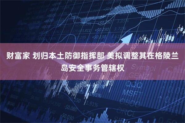 财富家 划归本土防御指挥部 美拟调整其在格陵兰岛安全事务管辖权