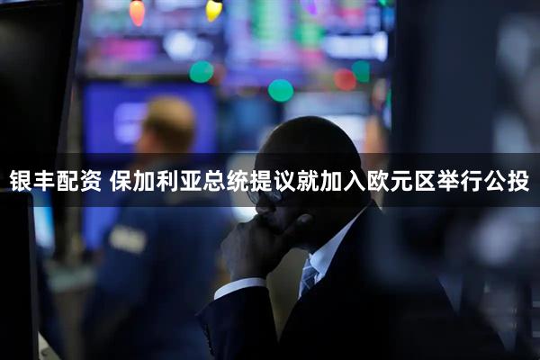 银丰配资 保加利亚总统提议就加入欧元区举行公投