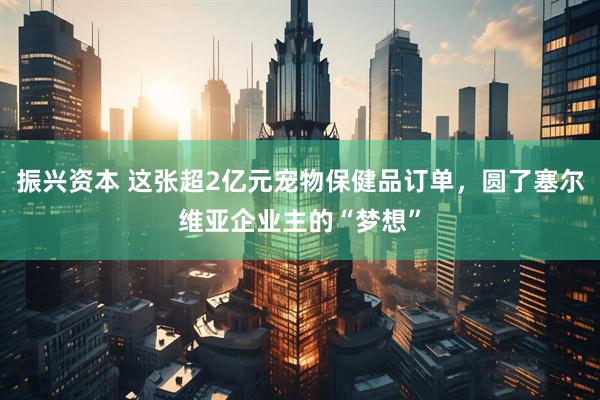 振兴资本 这张超2亿元宠物保健品订单，圆了塞尔维亚企业主的“梦想”
