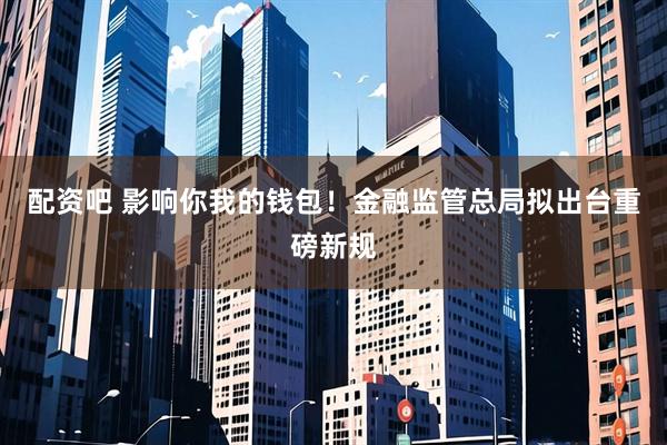配资吧 影响你我的钱包！金融监管总局拟出台重磅新规