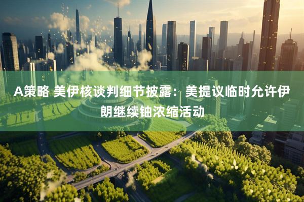 A策略 美伊核谈判细节披露：美提议临时允许伊朗继续铀浓缩活动