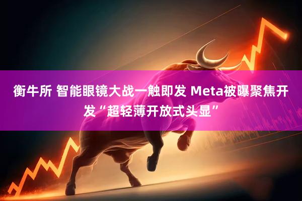 衡牛所 智能眼镜大战一触即发 Meta被曝聚焦开发“超轻薄开放式头显”