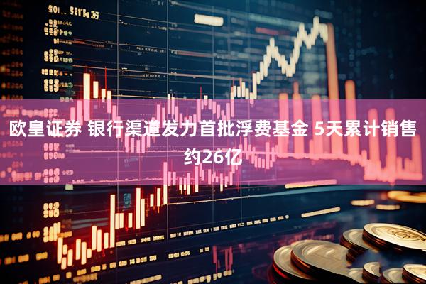 欧皇证券 银行渠道发力首批浮费基金 5天累计销售约26亿