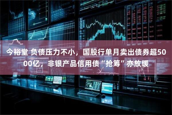 今裕堂 负债压力不小，国股行单月卖出债券超5000亿，非银产品信用债“抢筹”亦放缓