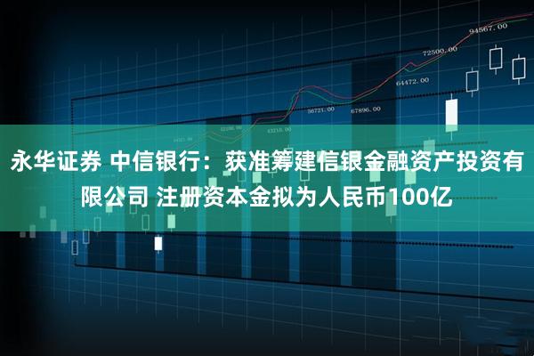 永华证券 中信银行：获准筹建信银金融资产投资有限公司 注册资本金拟为人民币100亿