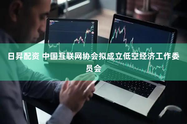 日昇配资 中国互联网协会拟成立低空经济工作委员会