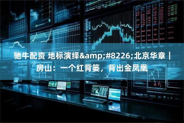 驰牛配资 地标演绎&#8226;北京华章｜房山：一个红背篓，背出金凤凰