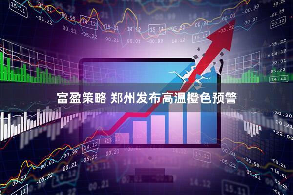 富盈策略 郑州发布高温橙色预警