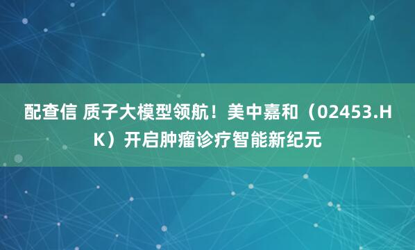 配查信 质子大模型领航！美中嘉和（02453.HK）开启肿瘤诊疗智能新纪元