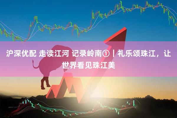 沪深优配 走读江河 记录岭南①｜礼乐颂珠江，让世界看见珠江美