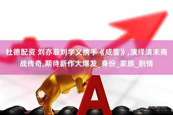 杜德配资 刘亦菲刘学义携手《咸雪》,演绎清末商战传奇,期待新作大爆发_身份_家族_剧情