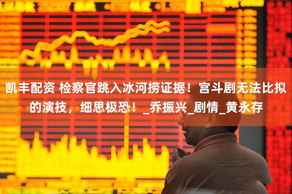 凯丰配资 检察官跳入冰河捞证据！宫斗剧无法比拟的演技，细思极恐！_乔振兴_剧情_黄永存
