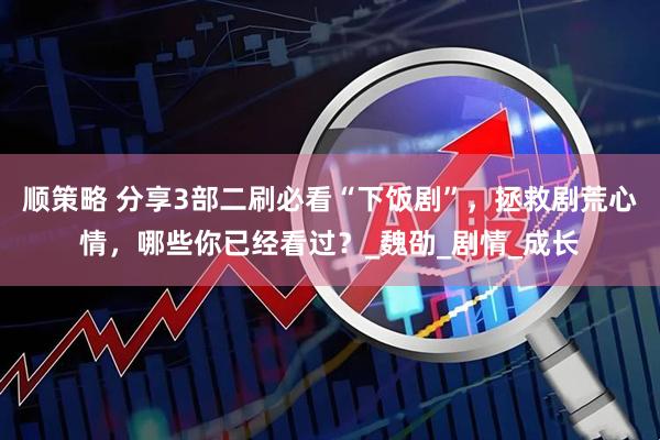 顺策略 分享3部二刷必看“下饭剧”，拯救剧荒心情，哪些你已经看过？_魏劭_剧情_成长