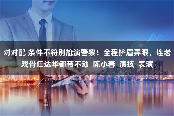 对对配 条件不符别尬演警察！全程挤眉弄眼，连老戏骨任达华都带不动_陈小春_演技_表演