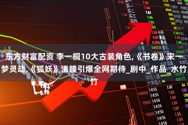 东方财富配资 李一桐10大古装角色,《书卷》宋一梦灵动,《狐妖》清瞳引爆全网期待_剧中_作品_水竹