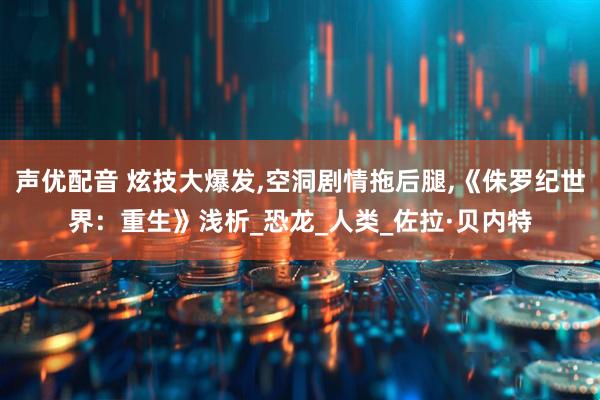 声优配音 炫技大爆发,空洞剧情拖后腿,《侏罗纪世界：重生》浅析_恐龙_人类_佐拉·贝内特