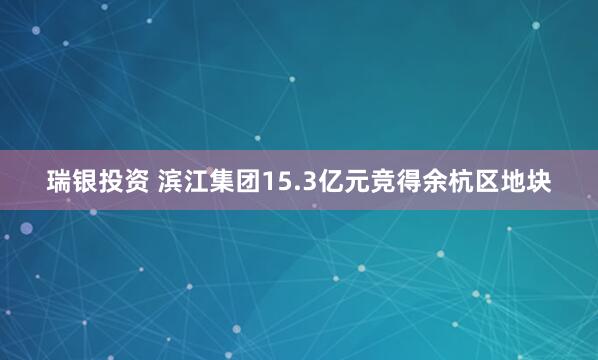 瑞银投资 滨江集团15.3亿元竞得余杭区地块
