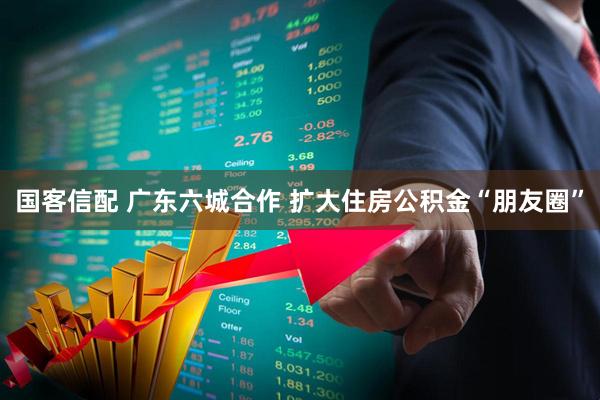 国客信配 广东六城合作 扩大住房公积金“朋友圈”