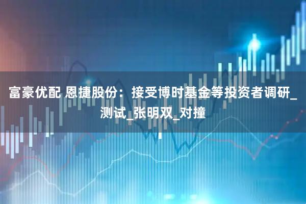 富豪优配 恩捷股份：接受博时基金等投资者调研_测试_张明双_对撞