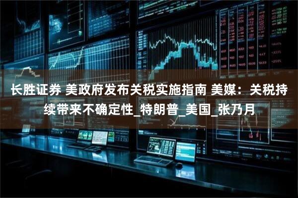 长胜证券 美政府发布关税实施指南 美媒：关税持续带来不确定性_特朗普_美国_张乃月