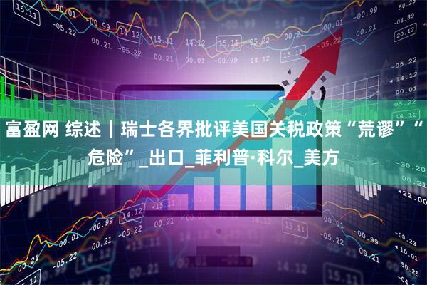富盈网 综述｜瑞士各界批评美国关税政策“荒谬”“危险”_出口_菲利普·科尔_美方