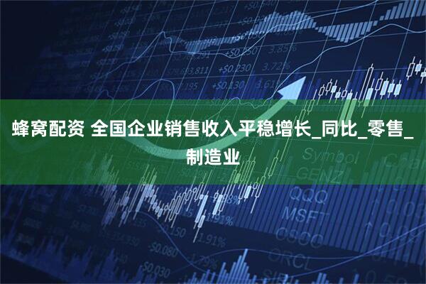 蜂窝配资 全国企业销售收入平稳增长_同比_零售_制造业
