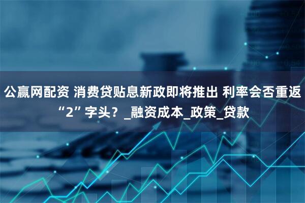 公赢网配资 消费贷贴息新政即将推出 利率会否重返“2”字头？_融资成本_政策_贷款