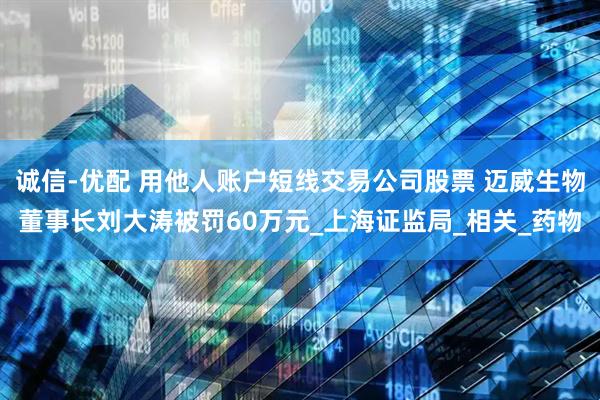 诚信-优配 用他人账户短线交易公司股票 迈威生物董事长刘大涛被罚60万元_上海证监局_相关_药物