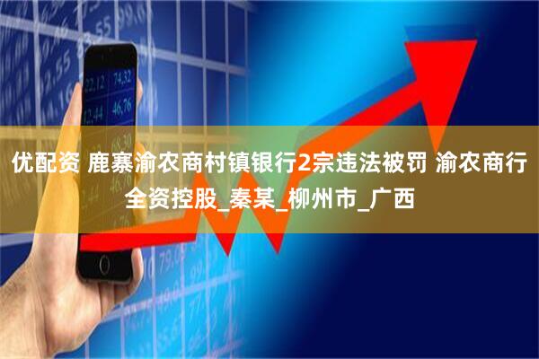 优配资 鹿寨渝农商村镇银行2宗违法被罚 渝农商行全资控股_秦某_柳州市_广西