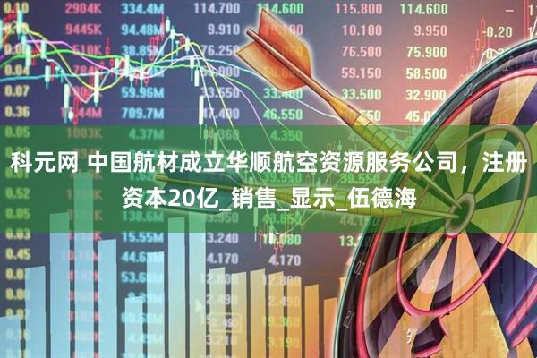 科元网 中国航材成立华顺航空资源服务公司，注册资本20亿_销售_显示_伍德海