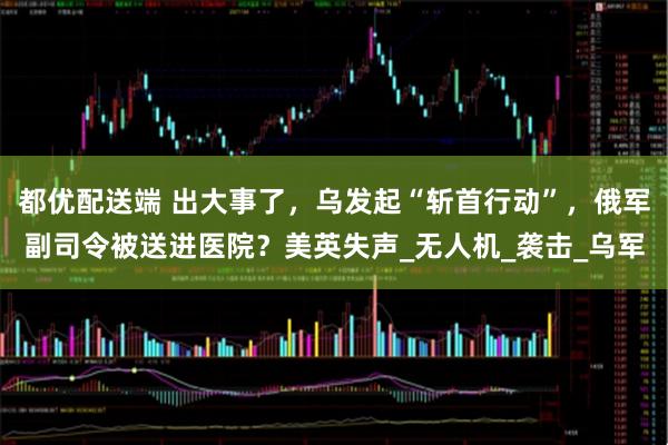 都优配送端 出大事了，乌发起“斩首行动”，俄军副司令被送进医院？美英失声_无人机_袭击_乌军