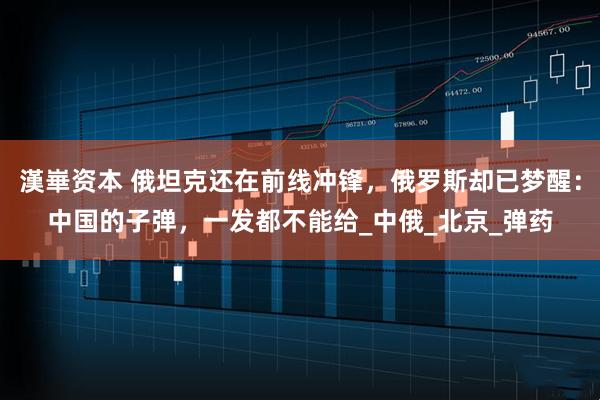 漢崋资本 俄坦克还在前线冲锋，俄罗斯却已梦醒：中国的子弹，一发都不能给_中俄_北京_弹药