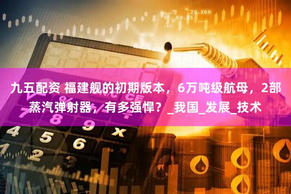 九五配资 福建舰的初期版本，6万吨级航母，2部蒸汽弹射器，有多强悍？_我国_发展_技术