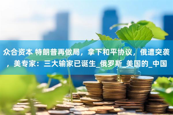 众合资本 特朗普再做局，拿下和平协议，俄遭突袭，美专家：三大输家已诞生_俄罗斯_美国的_中国