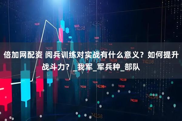 倍加网配资 阅兵训练对实战有什么意义？如何提升战斗力？_我军_军兵种_部队