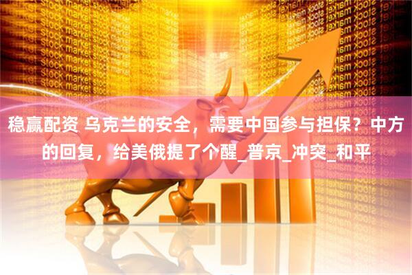 稳赢配资 乌克兰的安全，需要中国参与担保？中方的回复，给美俄提了个醒_普京_冲突_和平