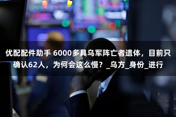 优配配件助手 6000多具乌军阵亡者遗体，目前只确认62人，为何会这么慢？_乌方_身份_进行