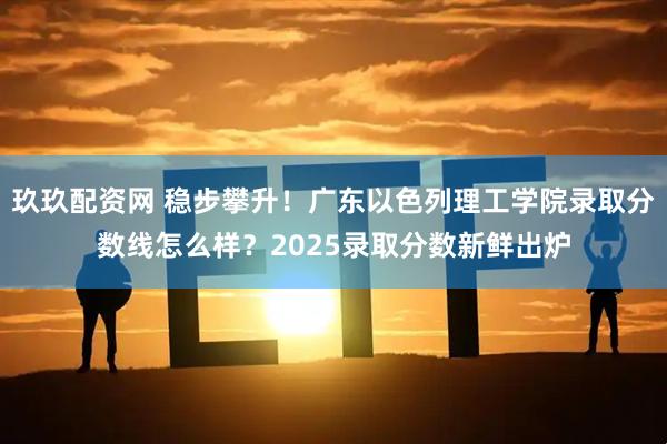 玖玖配资网 稳步攀升！广东以色列理工学院录取分数线怎么样？2025录取分数新鲜出炉