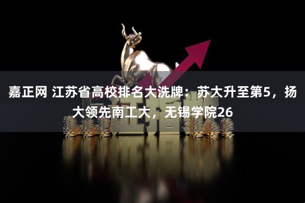嘉正网 江苏省高校排名大洗牌：苏大升至第5，扬大领先南工大，无锡学院26