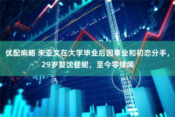优配痢略 朱亚文在大学毕业后因事业和初恋分手，29岁娶沈佳妮，至今零绯闻