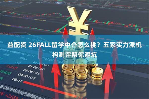 益配资 26FALL留学中介怎么挑？五家实力派机构测评帮你避坑