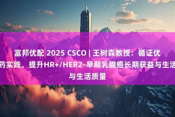 富邦优配 2025 CSCO | 王树森教授：循证优化用药实践，提升HR+/HER2-早期乳腺癌长期获益与生活质量