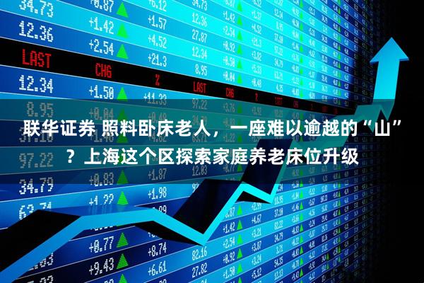 联华证券 照料卧床老人,一座难以逾越的“山”?上海这个区探索家庭养老床位升级