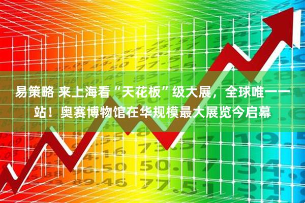 易策略 来上海看“天花板”级大展,全球唯一一站!奥赛博物馆在华规模最大展览今启幕