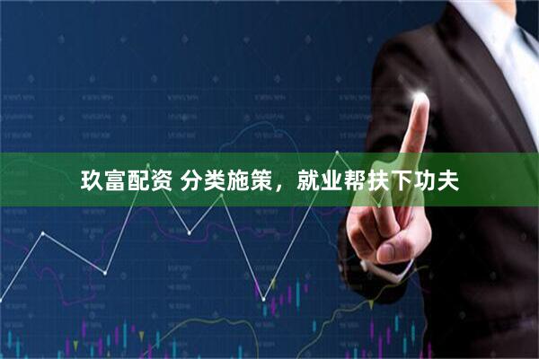 玖富配资 分类施策,就业帮扶下功夫